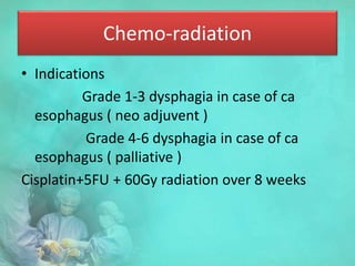 Chemo-radiation
• Indications
Grade 1-3 dysphagia in case of ca
esophagus ( neo adjuvent )
Grade 4-6 dysphagia in case of ca
esophagus ( palliative )
Cisplatin+5FU + 60Gy radiation over 8 weeks
 
