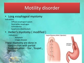 Motility disorder
• Long esophageal myotomy
Indications
Diffuse esophageal spasm
Nutcracker esophagus
Scleroderma
Epiphrenic diverticulum
• Heller’s myotomy ( modified )
indications
Achalasia
chagas disease
These myotomy are done in
conjunction with partial
fundoplication – Dor , Toupet ,
Nissen
 