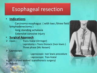 Esophageal resection
• Indications
Carcinoma esophagus ( with two /three field
lymphadenectomy )
long standing achalasia
Extensive corosive injury
• Surgical Approach
 Open – Trans-hiatal (Orringer)
Laprotomy + Trans thoracic (Ivor-lewis )
Three phase (Mc Keown)
 Laproscopic
Laproscopic Ivor lewis procedure
Laproscopic Tran-hiatal
 VATS (video assited transthoracic surgery)
 Robotic
 