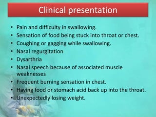 Clinical presentation
• Pain and difficulty in swallowing.
• Sensation of food being stuck into throat or chest.
• Coughing or gagging while swallowing.
• Nasal regurgitation
• Dysarthria
• Nasal speech because of associated muscle
weaknesses
• Frequent burning sensation in chest.
• Having food or stomach acid back up into the throat.
• Unexpectedly losing weight.
 