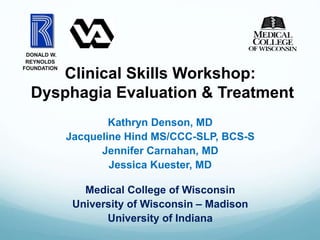 Clinical Skills Workshop:
Dysphagia Evaluation & Treatment
Kathryn Denson, MD
Jacqueline Hind MS/CCC-SLP, BCS-S
Jennifer Carnahan, MD
Jessica Kuester, MD
Medical College of Wisconsin
University of Wisconsin – Madison
University of Indiana
DONALD W.
REYNOLDS
FOUNDATION
 