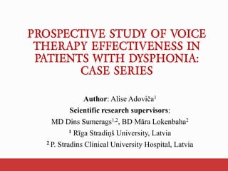 PROSPECTIVE STUDY OF VOICE
THERAPY EFFECTIVENESS IN
PATIENTS WITH DYSPHONIA:
CASE SERIES
Author: Alise Adoviča1
Scientific research supervisors:
MD Dins Sumerags1,2, BD Māra Lokenbaha2
1 Rīga Stradiņš University, Latvia
2 P. Stradins Clinical University Hospital, Latvia
 