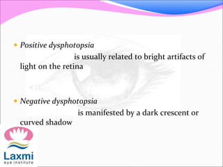  Positive dysphotopsia
is usually related to bright artifacts of
light on the retina
 Negative dysphotopsia
is manifested by a dark crescent or
curved shadow
 