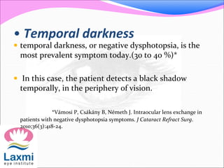 • Temporal darkness
 temporal darkness, or negative dysphotopsia, is the
most prevalent symptom today.(30 to 40 %)*
 In this case, the patient detects a black shadow
temporally, in the periphery of vision.
*Vámosi P, Csákány B, Németh J. Intraocular lens exchange in
patients with negative dysphotopsia symptoms. J Cataract Refract Surg.
2010;36(3):418-24.
 