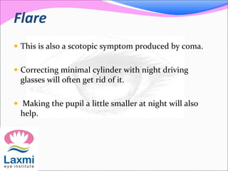 Flare
 This is also a scotopic symptom produced by coma.
 Correcting minimal cylinder with night driving
glasses will often get rid of it.
 Making the pupil a little smaller at night will also
help.
 