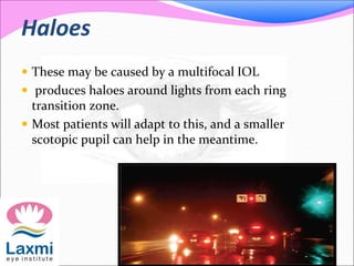 Haloes
 These may be caused by a multifocal IOL
 produces haloes around lights from each ring
transition zone.
 Most patients will adapt to this, and a smaller
scotopic pupil can help in the meantime.
 