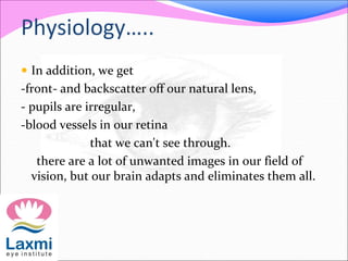 Physiology…..
 In addition, we get
-front- and backscatter off our natural lens,
- pupils are irregular,
-blood vessels in our retina
that we can't see through.
there are a lot of unwanted images in our field of
vision, but our brain adapts and eliminates them all.
 