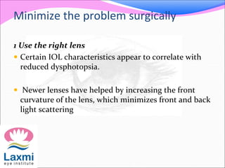 Minimize the problem surgically
1 Use the right lens
 Certain IOL characteristics appear to correlate with
reduced dysphotopsia.
 Newer lenses have helped by increasing the front
curvature of the lens, which minimizes front and back
light scattering
 