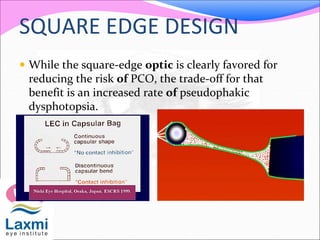 SQUARE EDGE DESIGN
 While the square-edge optic is clearly favored for
reducing the risk of PCO, the trade-off for that
benefit is an increased rate of pseudophakic
dysphotopsia.
 