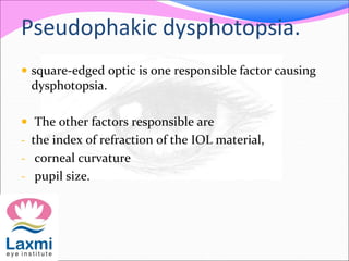 Pseudophakic dysphotopsia.
 square-edged optic is one responsible factor causing
dysphotopsia.
 The other factors responsible are
- the index of refraction of the IOL material,
- corneal curvature
- pupil size.
 