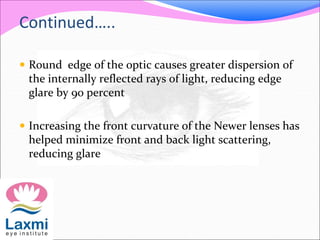 Continued…..
 Round edge of the optic causes greater dispersion of
the internally reflected rays of light, reducing edge
glare by 90 percent
 Increasing the front curvature of the Newer lenses has
helped minimize front and back light scattering,
reducing glare
 