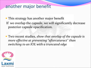 another major benefit
 This strategy has another major benefit
If we overlap the capsule, we will significantly decrease
posterior capsule opacification.
 Two recent studies, show that overlap of the capsule is
more effective at preventing "aftercataract" than
switching to an IOL with a truncated edge
 