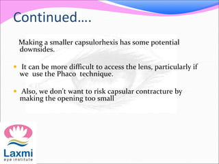 Continued….
Making a smaller capsulorhexis has some potential
downsides.
 It can be more difficult to access the lens, particularly if
we use the Phaco technique.
 Also, we don't want to risk capsular contracture by
making the opening too small
 