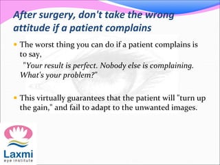 After surgery, don't take the wrong
attitude if a patient complains
 The worst thing you can do if a patient complains is
to say,
"Your result is perfect. Nobody else is complaining.
What's your problem?"
 This virtually guarantees that the patient will "turn up
the gain," and fail to adapt to the unwanted images.
 