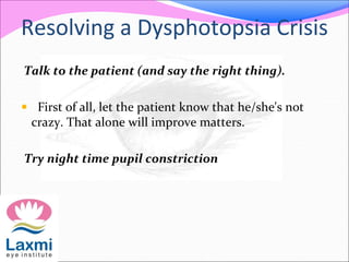 Resolving a Dysphotopsia Crisis
Talk to the patient (and say the right thing).
 First of all, let the patient know that he/she's not
crazy. That alone will improve matters.
Try night time pupil constriction
 