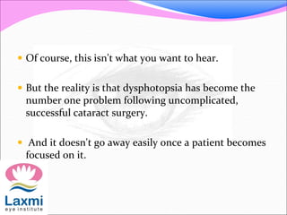  Of course, this isn't what you want to hear.
 But the reality is that dysphotopsia has become the
number one problem following uncomplicated,
successful cataract surgery.
 And it doesn't go away easily once a patient becomes
focused on it.
 