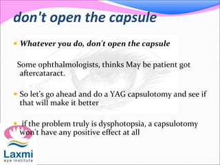 don't open the capsule
 Whatever you do, don't open the capsule
Some ophthalmologists, thinks May be patient got
aftercataract.
 So let's go ahead and do a YAG capsulotomy and see if
that will make it better
 if the problem truly is dysphotopsia, a capsulotomy
won't have any positive effect at all
 