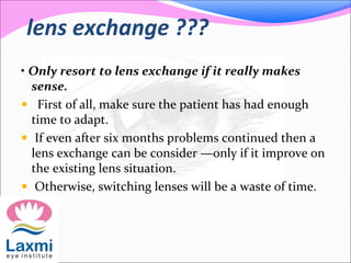 lens exchange ???
• Only resort to lens exchange if it really makes
sense.
 First of all, make sure the patient has had enough
time to adapt.
 If even after six months problems continued then a
lens exchange can be consider —only if it improve on
the existing lens situation.
 Otherwise, switching lenses will be a waste of time.
 