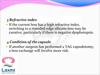 3 Refractive index
 If the current lens has a high refractive index,
switching to a rounded-edge silicone lens may be
curative, particularly if there is negative dysphotopsia.
4 Condition of the capsule
 If another surgeon has performed a YAG capsulotomy,
a lens exchange will involve more risk.
 