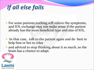 If all else fails
 For some patients,nothing will relieve the symptoms,
and IOL exchange may not make sense if the patient
already has the most beneficial type and size of IOL.
 In that case, talk to the patient again and do best to
help him or her to relax
 and adviced to stop thinking about it so much, so the
brain has a chance to adapt.
 
