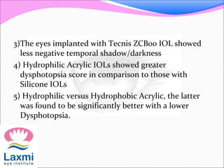 3)The eyes implanted with Tecnis ZCB00 IOL showed
less negative temporal shadow/darkness
4) Hydrophilic Acrylic IOLs showed greater
dysphotopsia score in comparison to those with
Silicone IOLs
5) Hydrophilic versus Hydrophobic Acrylic, the latter
was found to be significantly better with a lower
Dysphotopsia.
 