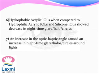 6)Hydrophobic Acrylic IOLs when compared to
Hydrophilic Acrylic IOLs and Silicone IOLs showed
decrease in night-time glare/halo/circles
7) An increase in the optic-haptic angle caused an
increase in night-time glare/halos/circles around
lights.
 