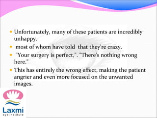  Unfortunately, many of these patients are incredibly
unhappy.
 most of whom have told that they're crazy.
 "Your surgery is perfect,". "There's nothing wrong
here."
 This has entirely the wrong effect, making the patient
angrier and even more focused on the unwanted
images.
 