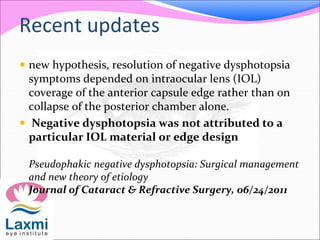 Recent updates
 new hypothesis, resolution of negative dysphotopsia
symptoms depended on intraocular lens (IOL)
coverage of the anterior capsule edge rather than on
collapse of the posterior chamber alone.
 Negative dysphotopsia was not attributed to a
particular IOL material or edge design
Pseudophakic negative dysphotopsia: Surgical management
and new theory of etiology
Journal of Cataract & Refractive Surgery, 06/24/2011
 