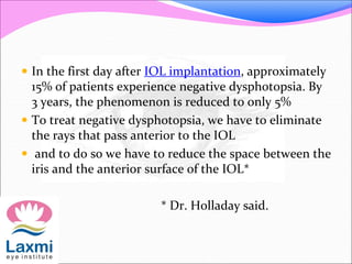  In the first day after IOL implantation, approximately
15% of patients experience negative dysphotopsia. By
3 years, the phenomenon is reduced to only 5%
 To treat negative dysphotopsia, we have to eliminate
the rays that pass anterior to the IOL
 and to do so we have to reduce the space between the
iris and the anterior surface of the IOL*
* Dr. Holladay said.
 