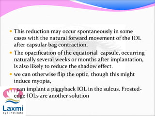  This reduction may occur spontaneously in some
cases with the natural forward movement of the IOL
after capsular bag contraction.
 The opacification of the equatorial capsule, occurring
naturally several weeks or months after implantation,
is also likely to reduce the shadow effect.
 we can otherwise flip the optic, though this might
induce myopia,
 can implant a piggyback IOL in the sulcus. Frosted-
edge IOLs are another solution
 