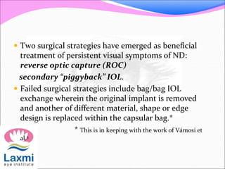  Two surgical strategies have emerged as beneficial
treatment of persistent visual symptoms of ND:
reverse optic capture (ROC)
secondary “piggyback” IOL.
 Failed surgical strategies include bag/bag IOL
exchange wherein the original implant is removed
and another of different material, shape or edge
design is replaced within the capsular bag.*
* This is in keeping with the work of Vámosi et
al.3
 