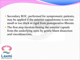  Secondary ROC, performed for symptomatic patients,
may be applied if the anterior capsulotomy is not too
small or too thick or rigid from postoperative fibrosis.
 The first step involves freeing the anterior capsule
from the underlying optic by gentle blunt dissection
and viscodissection.
 