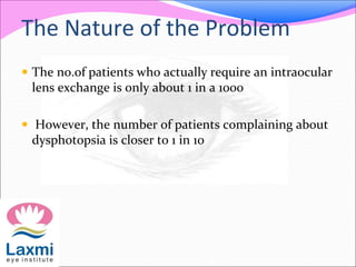 The Nature of the Problem
 The no.of patients who actually require an intraocular
lens exchange is only about 1 in a 1000
 However, the number of patients complaining about
dysphotopsia is closer to 1 in 10
 