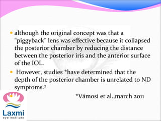  although the original concept was that a
“piggyback” lens was effective because it collapsed
the posterior chamber by reducing the distance
between the posterior iris and the anterior surface
of the IOL.
 However, studies *have determined that the
depth of the posterior chamber is unrelated to ND
symptoms.2
 *Vámosi et al.,march 2011
 