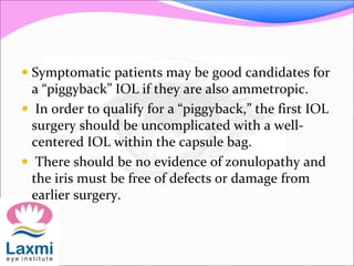  Symptomatic patients may be good candidates for
a “piggyback” IOL if they are also ammetropic.
 In order to qualify for a “piggyback,” the first IOL
surgery should be uncomplicated with a well-
centered IOL within the capsule bag.
 There should be no evidence of zonulopathy and
the iris must be free of defects or damage from
earlier surgery.
 