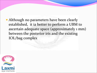  Although no parameters have been clearly
established, it ia better to perform a UBM to
ascertain adequate space (approximately 1 mm)
between the posterior iris and the existing
IOL/bag complex
 