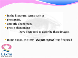  In the literature, terms such as
 photopsias,
 entoptic phenomena
 photic phenomena
have been used to describe these images.
 In June 2000, the term “dysphotopsia” was first used
 