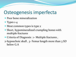 Osteogenesis imperfecta
 Poor bone mineralization
 Types 1-4
 Most common types is type 2
 Short, hypomineralized crumpling bones with
multiple fractures
 Criteria of Diagnosis : 1- Multiple fractures ,
2-hypoechoic skull , 3- Femur length more than 3 SD
below G.A
 