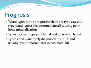 Prognosis
 Worst types in the prognostic views are type 2a,c and
type 3 and type 2 b is intermediate all causing poor
bone mineralization
 Types 2a,c and type3 are lethal and 2b is often lethal
 Types 1 and 4 are rarely diagnosed in IU life and
usually symptomatize later in post natal life
 