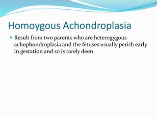 Homoygous Achondroplasia
 Result from two parents who are heterogygous
achophondroplasia and the fetuses usually perish early
in gestation and so is rarely deen
 