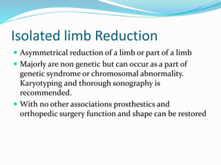 Isolated limb Reduction
 Asymmetrical reduction of a limb or part of a limb
 Majorly are non genetic but can occur as a part of
genetic syndrome or chromosomal abnormality.
Karyotyping and thorough sonography is
recommended.
 With no other associations prosthestics and
orthopedic surgery function and shape can be restored
 