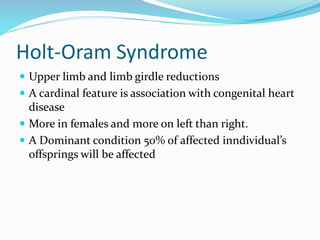 Holt-Oram Syndrome
 Upper limb and limb girdle reductions
 A cardinal feature is association with congenital heart
disease
 More in females and more on left than right.
 A Dominant condition 50% of affected inndividual’s
offsprings will be affected
 