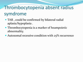 Thrombocytopenia absent radius
symdrome
 TAR , could be confirmed by bilateral radial
aplasia/hypoplasia .
 Thrombocytopenia is a marker of heampoietic
abnormality.
 Autosomal recessive condition with 25% recurrence
 