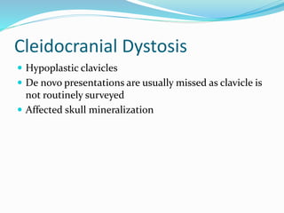 Cleidocranial Dystosis
 Hypoplastic clavicles
 De novo presentations are usually missed as clavicle is
not routinely surveyed
 Affected skull mineralization
 