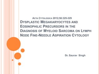 ACTA CYTOLOGICA 2012;56:325-329

DYSPLASTIC MEGAKARYOCYTES AND
EOSINOPHILIC PRECURSORS IN THE
DIAGNOSIS OF MYELOID SARCOMA ON LYMPH
NODE FINE-NEEDLE ASPIRATION CYTOLOGY

Dr. Saurav Singh

 