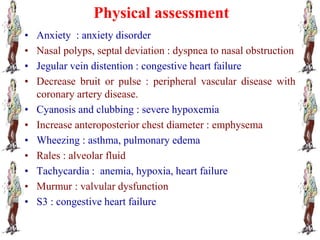 Physical assessment
• Anxiety : anxiety disorder
• Nasal polyps, septal deviation : dyspnea to nasal obstruction
• Jegular vein distention : congestive heart failure
• Decrease bruit or pulse : peripheral vascular disease with
coronary artery disease.
• Cyanosis and clubbing : severe hypoxemia
• Increase anteroposterior chest diameter : emphysema
• Wheezing : asthma, pulmonary edema
• Rales : alveolar fluid
• Tachycardia : anemia, hypoxia, heart failure
• Murmur : valvular dysfunction
• S3 : congestive heart failure
 