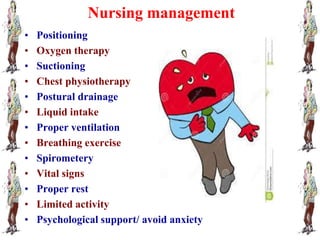 Nursing management
• Positioning
• Oxygen therapy
• Suctioning
• Chest physiotherapy
• Postural drainage
• Liquid intake
• Proper ventilation
• Breathing exercise
• Spirometery
• Vital signs
• Proper rest
• Limited activity
• Psychological support/ avoid anxiety
 
