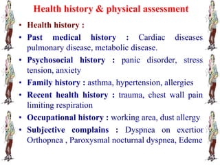 Health history & physical assessment
• Health history :
• Past medical history : Cardiac diseases,
pulmonary disease, metabolic disease.
• Psychosocial history : panic disorder, stress,
tension, anxiety
• Family history : asthma, hypertension, allergies
• Recent health history : trauma, chest wall pain,
limiting respiration
• Occupational history : working area, dust allergy
• Subjective complains : Dyspnea on exertion
Orthopnea , Paroxysmal nocturnal dyspnea, Edeme
 