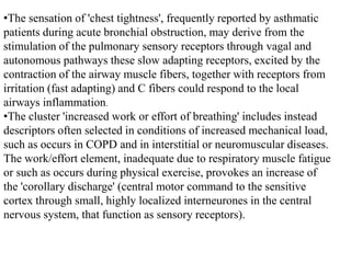 •The sensation of 'chest tightness', frequently reported by asthmatic
patients during acute bronchial obstruction, may derive from the
stimulation of the pulmonary sensory receptors through vagal and
autonomous pathways these slow adapting receptors, excited by the
contraction of the airway muscle fibers, together with receptors from
irritation (fast adapting) and C fibers could respond to the local
airways inflammation.
•The cluster 'increased work or effort of breathing' includes instead
descriptors often selected in conditions of increased mechanical load,
such as occurs in COPD and in interstitial or neuromuscular diseases.
The work/effort element, inadequate due to respiratory muscle fatigue
or such as occurs during physical exercise, provokes an increase of
the 'corollary discharge' (central motor command to the sensitive
cortex through small, highly localized interneurones in the central
nervous system, that function as sensory receptors).
 