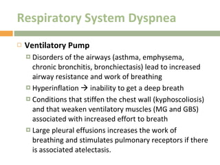 Respiratory System Dyspnea Ventilatory Pump Disorders of the airways (asthma, emphysema, chronic bronchitis, bronchiectasis) lead to increased airway resistance and work of breathing Hyperinflation    inability to get a deep breath Conditions that stiffen the chest wall (kyphoscoliosis) and that weaken ventilatory muscles (MG and GBS) associated with increased effort to breath Large pleural effusions increases the work of breathing and stimulates pulmonary receptors if there is associated atelectasis. 